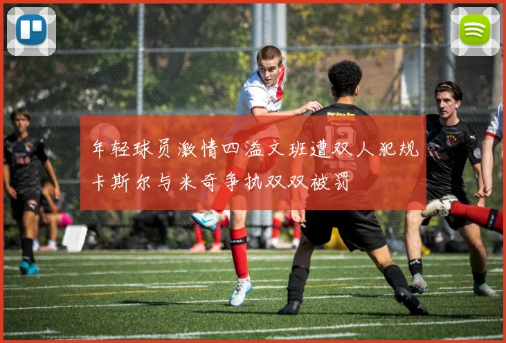 年轻球员激情四溢文班遭双人犯规卡斯尔与米奇争执双双被罚