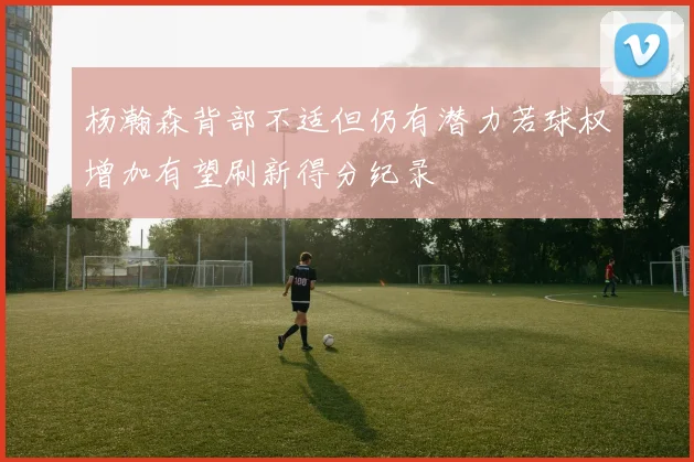 杨瀚森背部不适但仍有潜力若球权增加有望刷新得分纪录