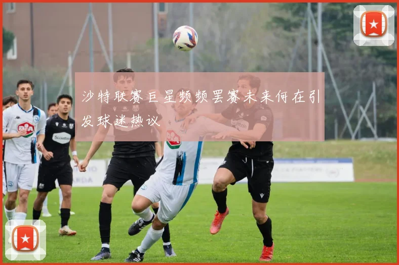 沙特联赛巨星频频罢赛未来何在引发球迷热议