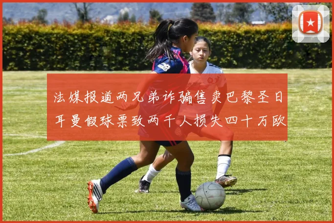 法媒报道两兄弟诈骗售卖巴黎圣日耳曼假球票致两千人损失四十万欧元