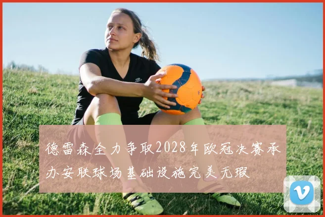 德雷森全力争取2028年欧冠决赛承办安联球场基础设施完美无瑕