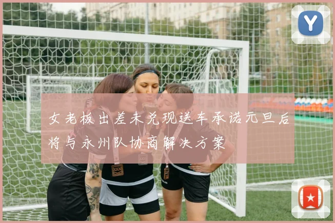 女老板出差未兑现送车承诺元旦后将与永州队协商解决方案