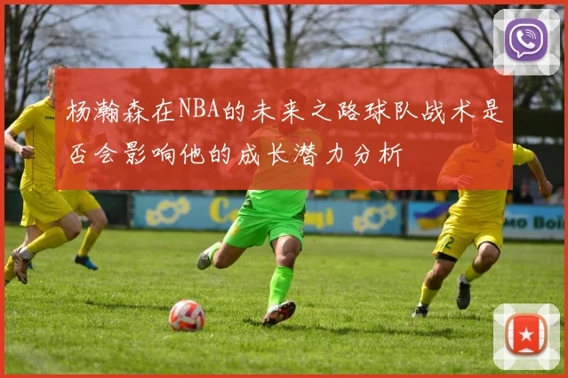 杨瀚森在NBA的未来之路球队战术是否会影响他的成长潜力分析