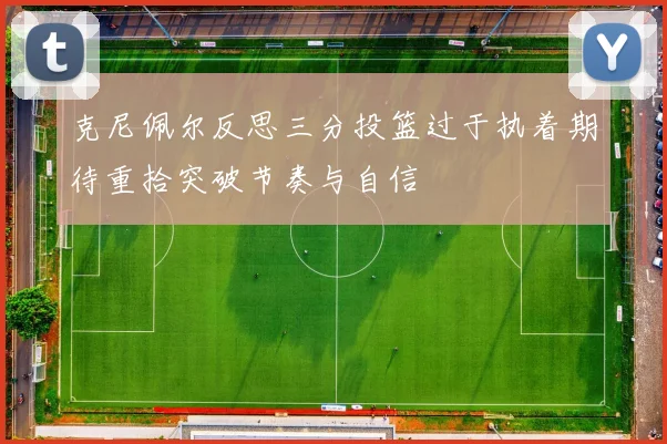 克尼佩尔反思三分投篮过于执着期待重拾突破节奏与自信
