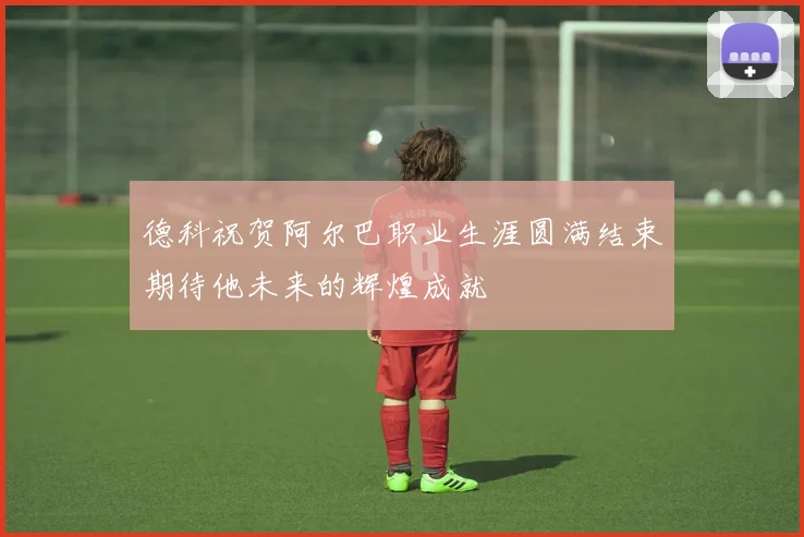 德科祝贺阿尔巴职业生涯圆满结束期待他未来的辉煌成就