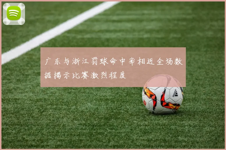 广东与浙江罚球命中率相近全场数据揭示比赛激烈程度