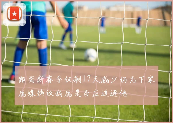 距离新赛季仅剩17天威少仍无下家鹿媒热议我鹿是否应追逐他