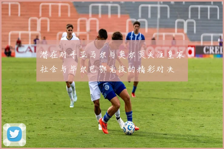 潜在对手亚马尔与奥尔莫关注皇家社会与毕尔巴鄂竞技的精彩对决