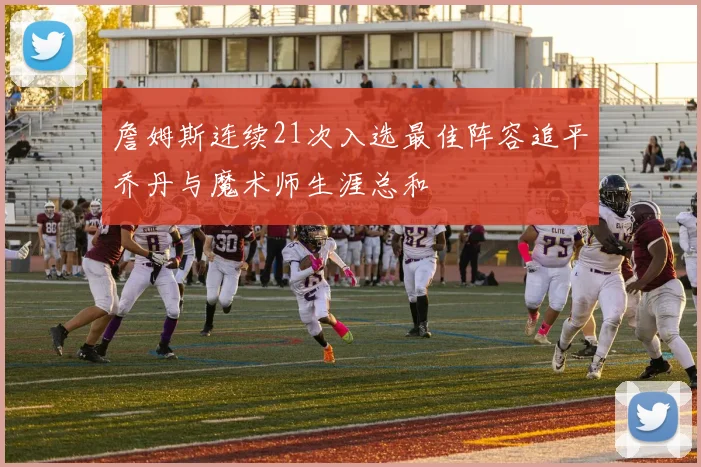 詹姆斯连续21次入选最佳阵容追平乔丹与魔术师生涯总和