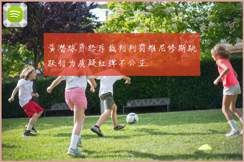 黄潜球员怒斥裁判判罚维尼修斯跳跃行为质疑红牌不公正