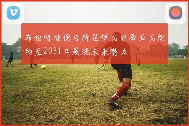 布伦特福德与新星伊戈尔蒂亚戈续约至2031年展现未来潜力