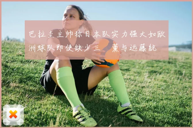 巴拉圭主帅称日本队实力强大如欧洲球队即使缺少三笘薰与远藤航
