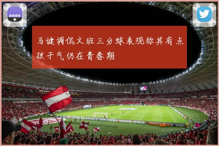 马健调侃文班三分球表现称其有点孩子气仍在青春期