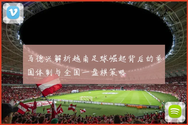 马德兴解析越南足球崛起背后的举国体制与全国一盘棋策略
