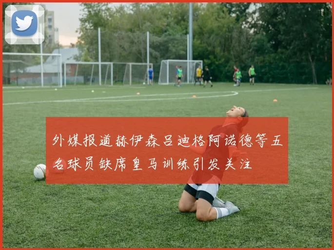 外媒报道赫伊森吕迪格阿诺德等五名球员缺席皇马训练引发关注