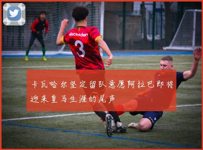 卡瓦哈尔坚定留队意愿阿拉巴即将迎来皇马生涯的尾声