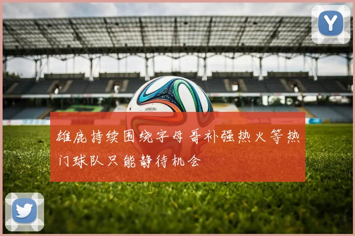 雄鹿持续围绕字母哥补强热火等热门球队只能静待机会