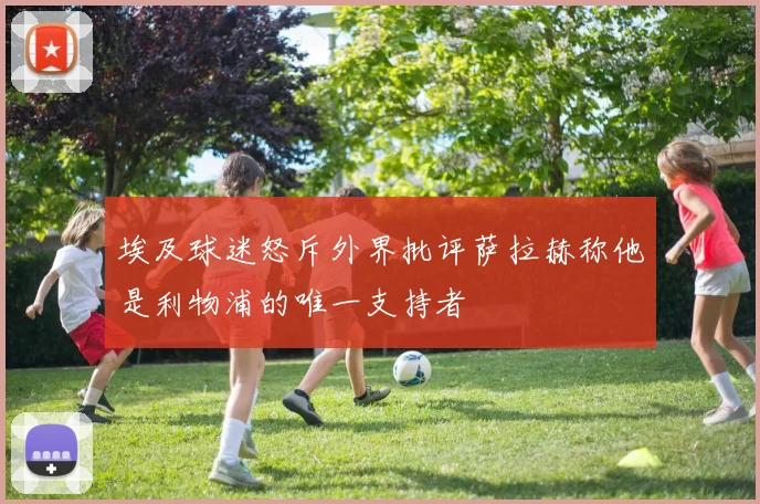 埃及球迷怒斥外界批评萨拉赫称他是利物浦的唯一支持者
