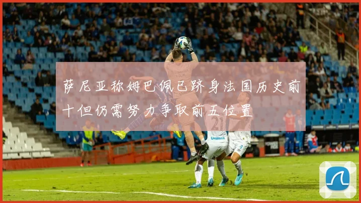 萨尼亚称姆巴佩已跻身法国历史前十但仍需努力争取前五位置